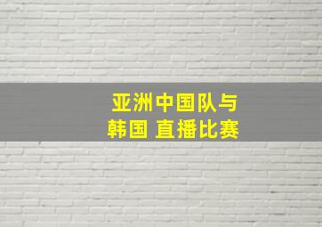 亚洲中国队与韩国 直播比赛